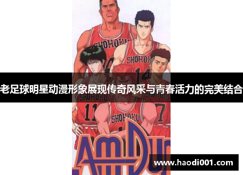 老足球明星动漫形象展现传奇风采与青春活力的完美结合